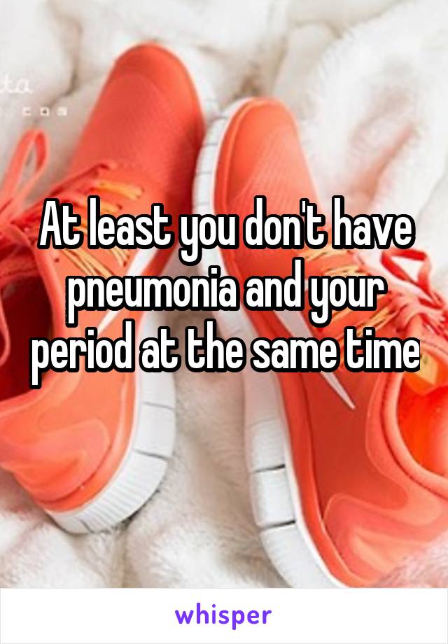 At least you don't have pneumonia and your period at the same time 