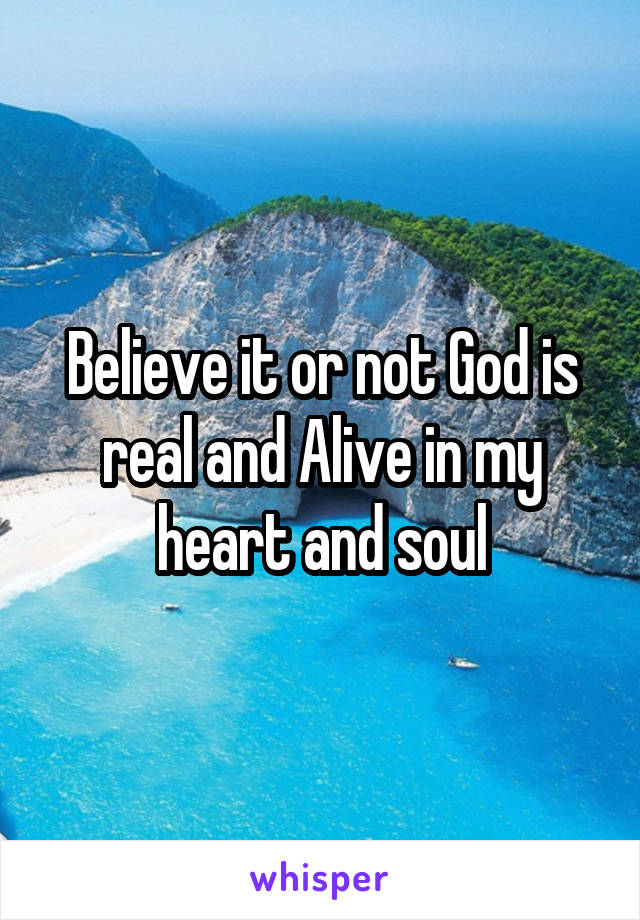 Believe it or not God is real and Alive in my heart and soul