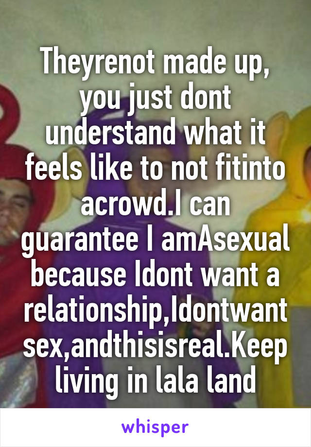 Theyrenot made up, you just dont understand what it feels like to not fitinto acrowd.I can guarantee I amAsexual because Idont want a relationship,Idontwant sex,andthisisreal.Keep living in lala land