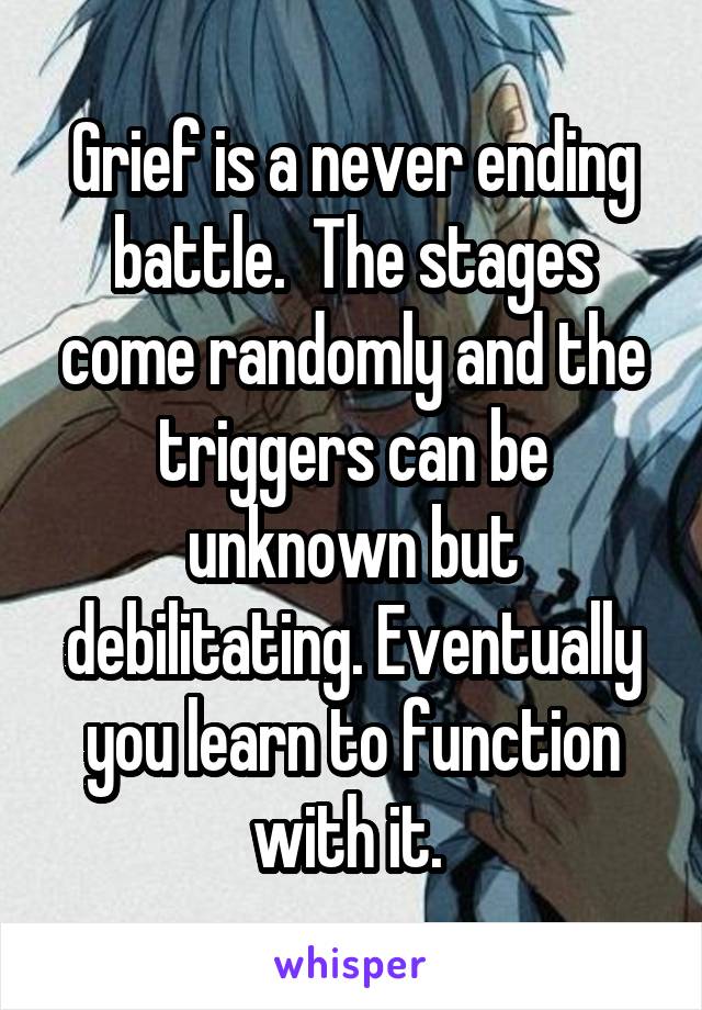 Grief is a never ending battle.  The stages come randomly and the triggers can be unknown but debilitating. Eventually you learn to function with it. 