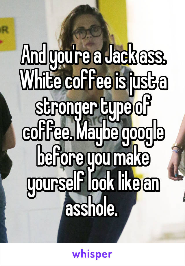 And you're a Jack ass. White coffee is just a stronger type of coffee. Maybe google before you make yourself look like an asshole. 