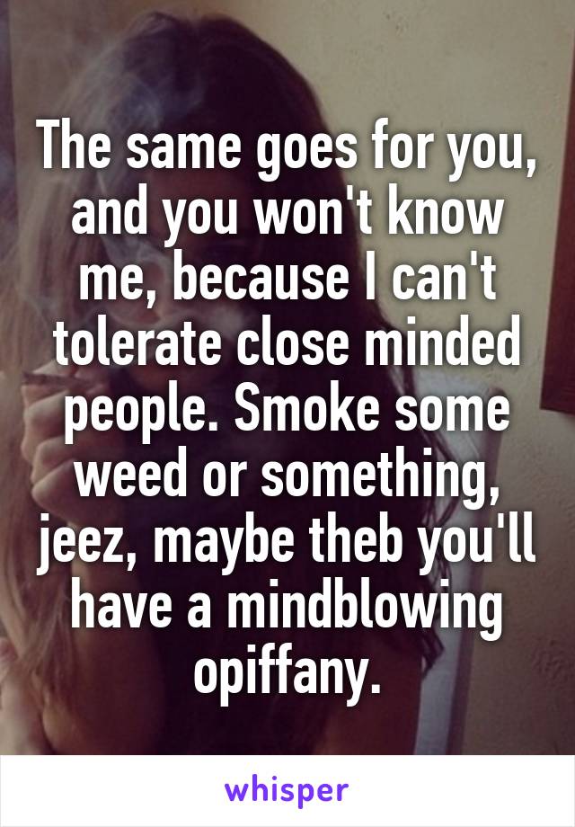 The same goes for you, and you won't know me, because I can't tolerate close minded people. Smoke some weed or something, jeez, maybe theb you'll have a mindblowing opiffany.