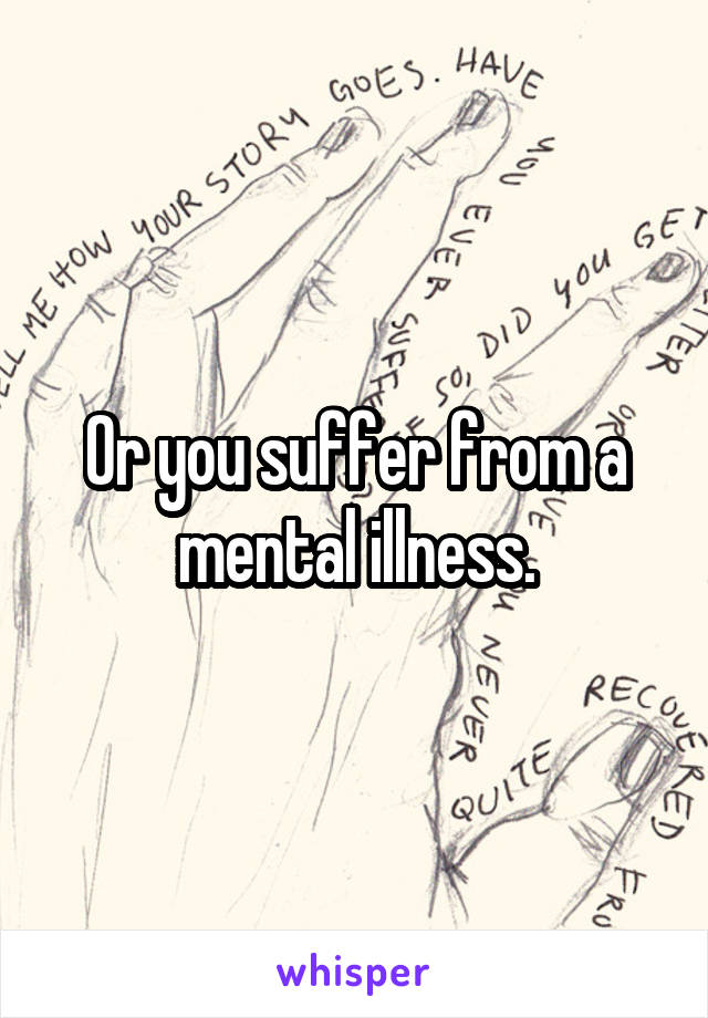 Or you suffer from a mental illness.