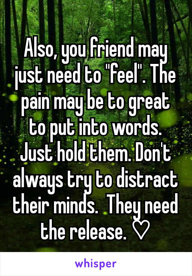 Also, you friend may just need to "feel". The pain may be to great to put into words. Just hold them. Don't always try to distract their minds.  They need the release. ♡