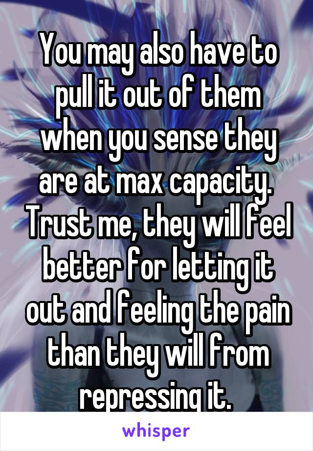 You may also have to pull it out of them when you sense they are at max capacity.  Trust me, they will feel better for letting it out and feeling the pain than they will from repressing it. 