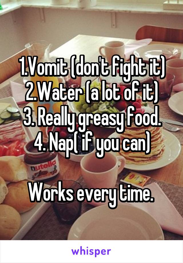 1.Vomit (don't fight it)
2.Water (a lot of it)
3. Really greasy food.
4. Nap( if you can)

Works every time. 