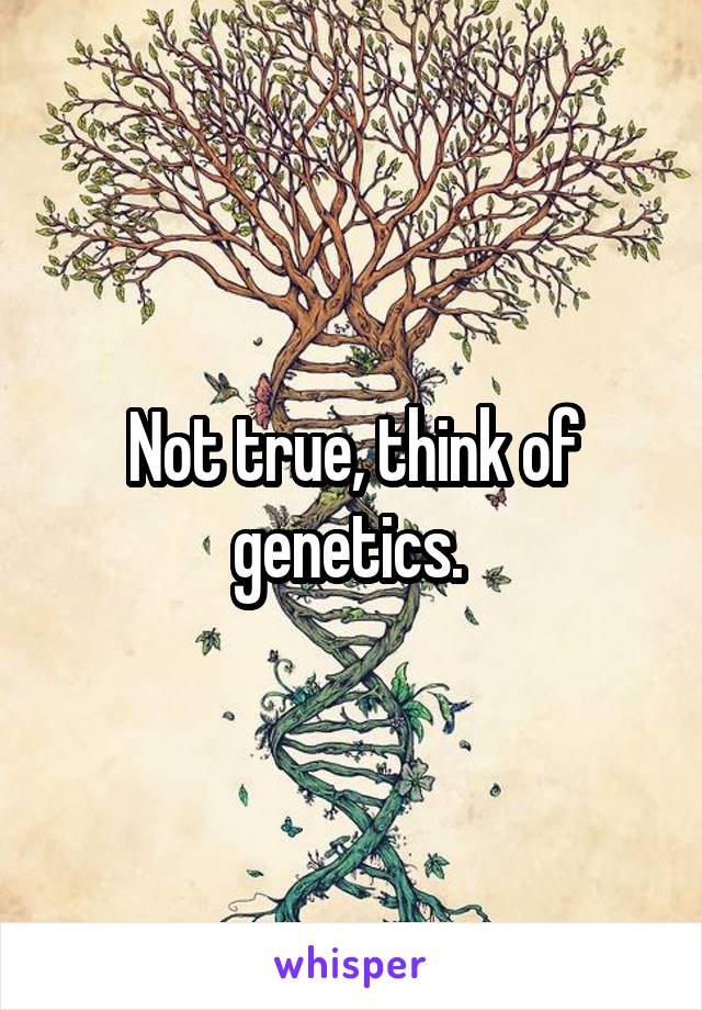 Not true, think of genetics. 