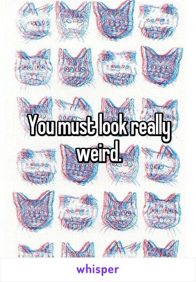 You must look really weird.