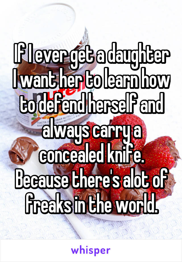 If I ever get a daughter I want her to learn how to defend herself and always carry a concealed knife. Because there's alot of freaks in the world.