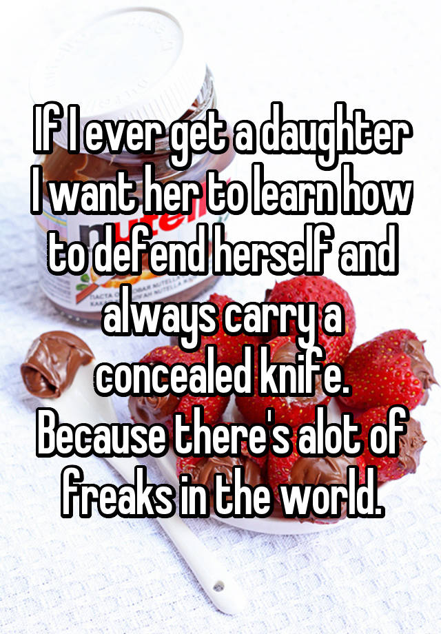 If I ever get a daughter I want her to learn how to defend herself and always carry a concealed knife. Because there's alot of freaks in the world.