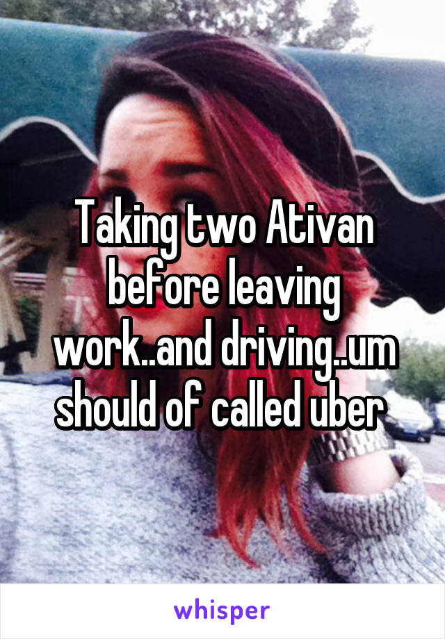 Taking two Ativan before leaving work..and driving..um should of called uber 