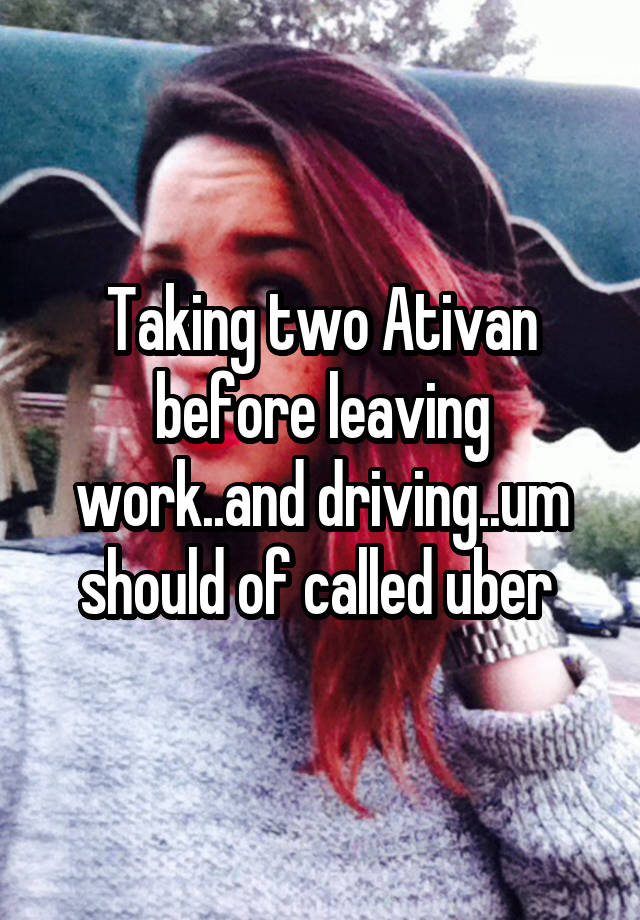 Taking two Ativan before leaving work..and driving..um should of called uber 