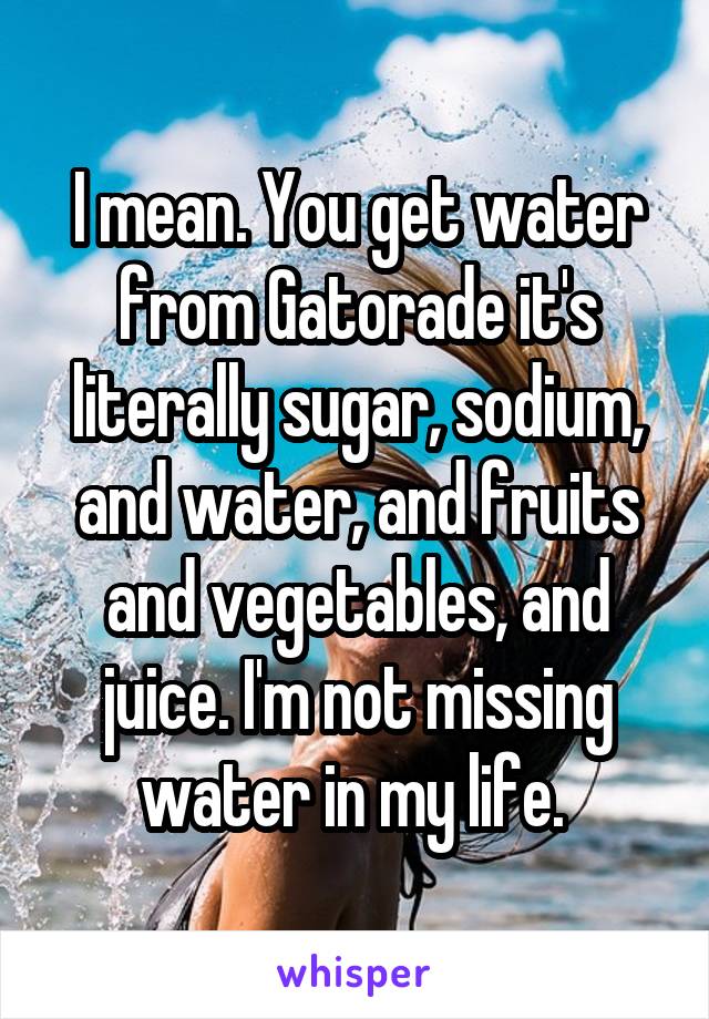 I mean. You get water from Gatorade it's literally sugar, sodium, and water, and fruits and vegetables, and juice. I'm not missing water in my life. 