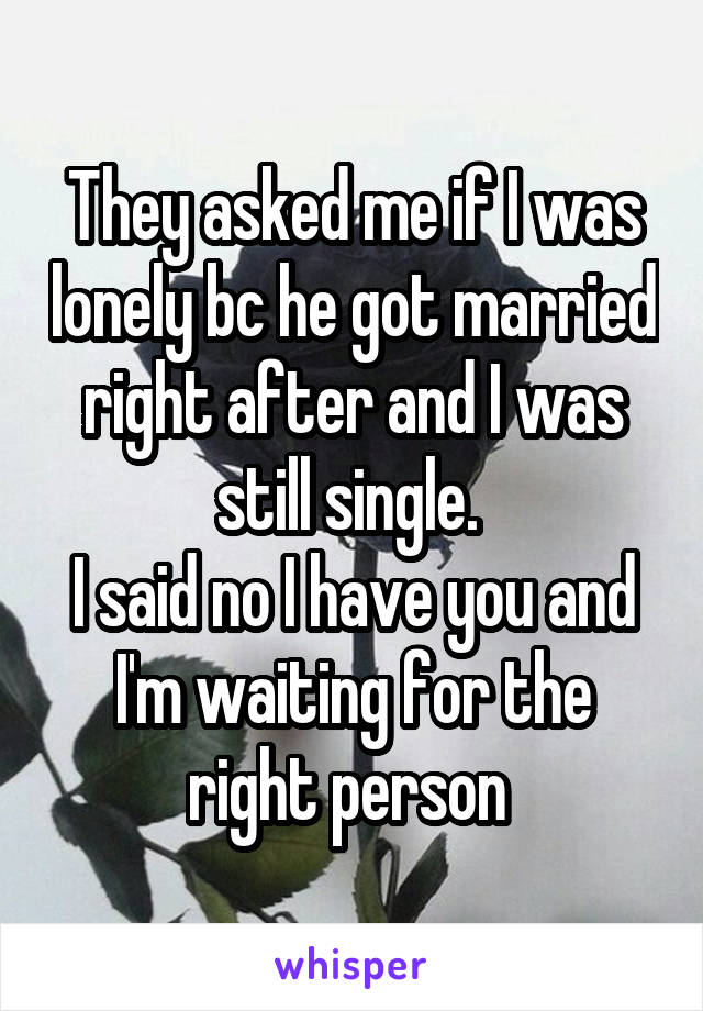 They asked me if I was lonely bc he got married right after and I was still single. 
I said no I have you and I'm waiting for the right person 