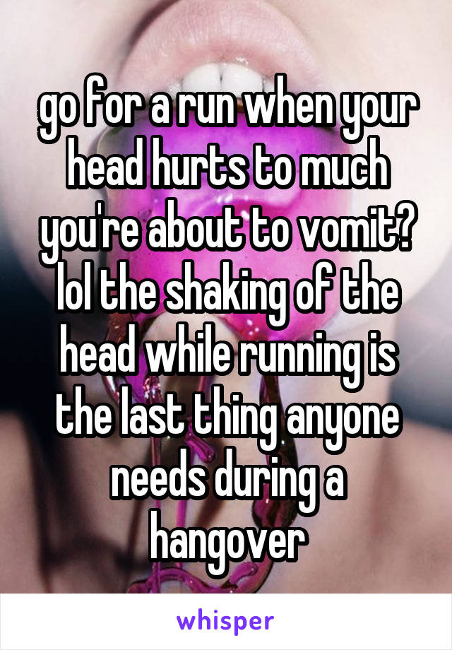 go for a run when your head hurts to much you're about to vomit? lol the shaking of the head while running is the last thing anyone needs during a hangover