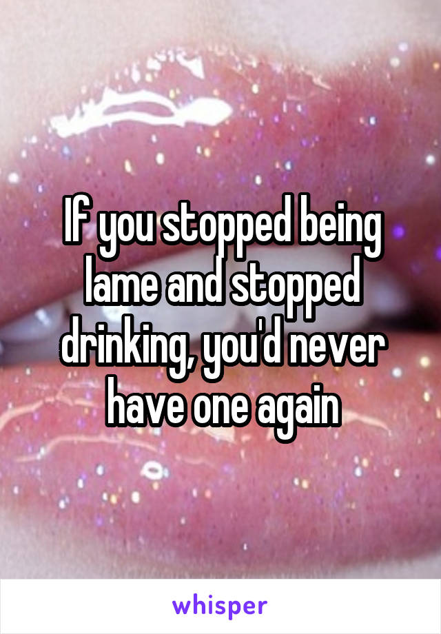 If you stopped being lame and stopped drinking, you'd never have one again