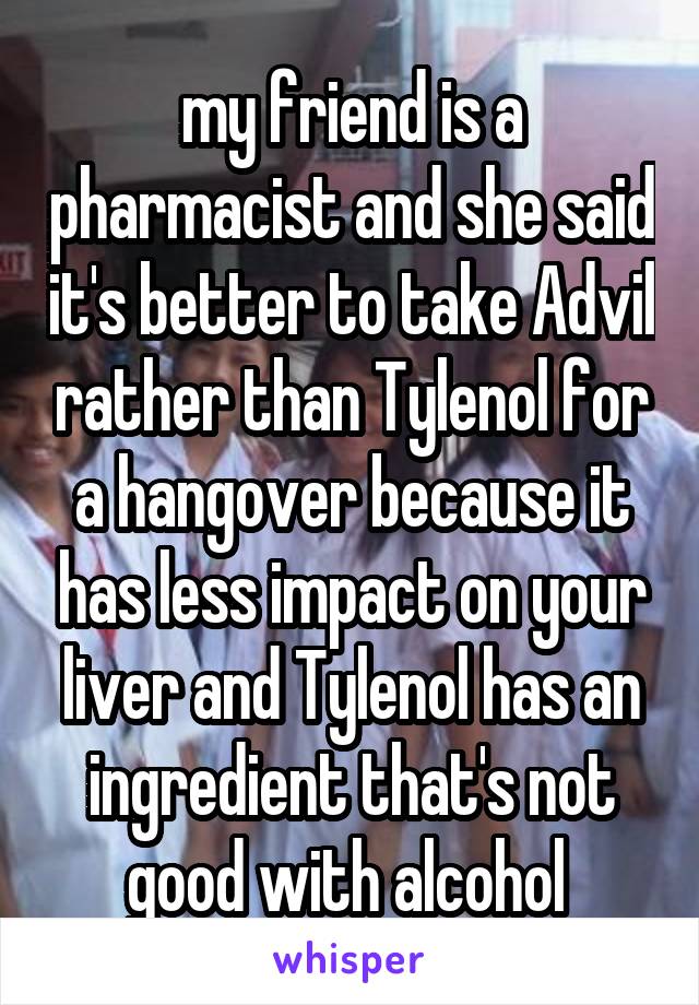 my friend is a pharmacist and she said it's better to take Advil rather than Tylenol for a hangover because it has less impact on your liver and Tylenol has an ingredient that's not good with alcohol 