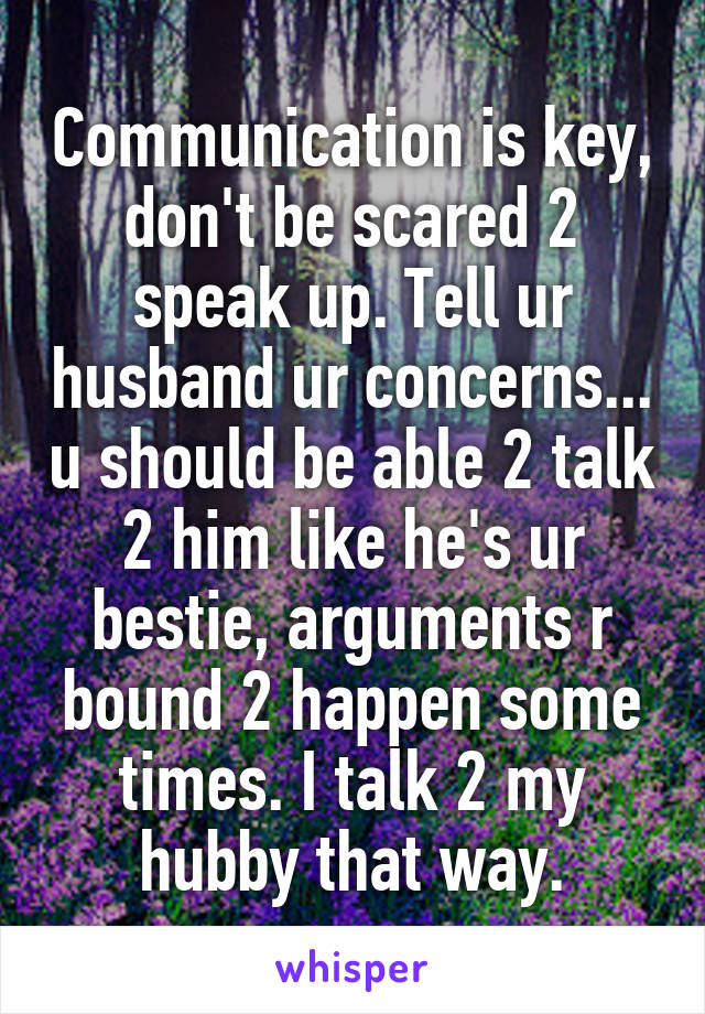 Communication is key, don't be scared 2 speak up. Tell ur husband ur concerns... u should be able 2 talk 2 him like he's ur bestie, arguments r bound 2 happen some times. I talk 2 my hubby that way.