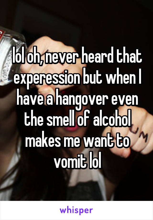 lol oh, never heard that experession but when I have a hangover even the smell of alcohol makes me want to vomit lol