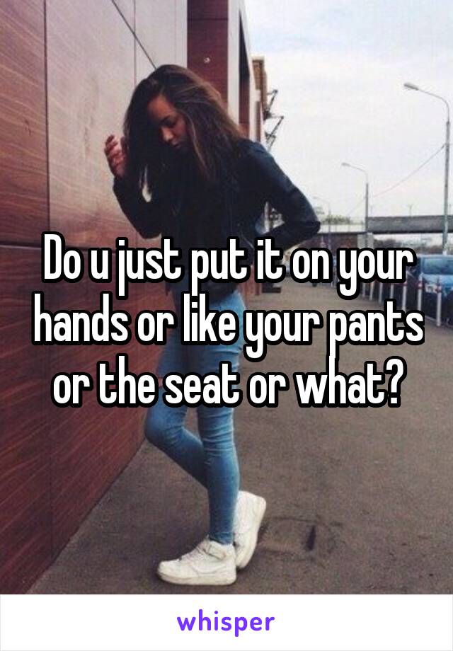 Do u just put it on your hands or like your pants or the seat or what?