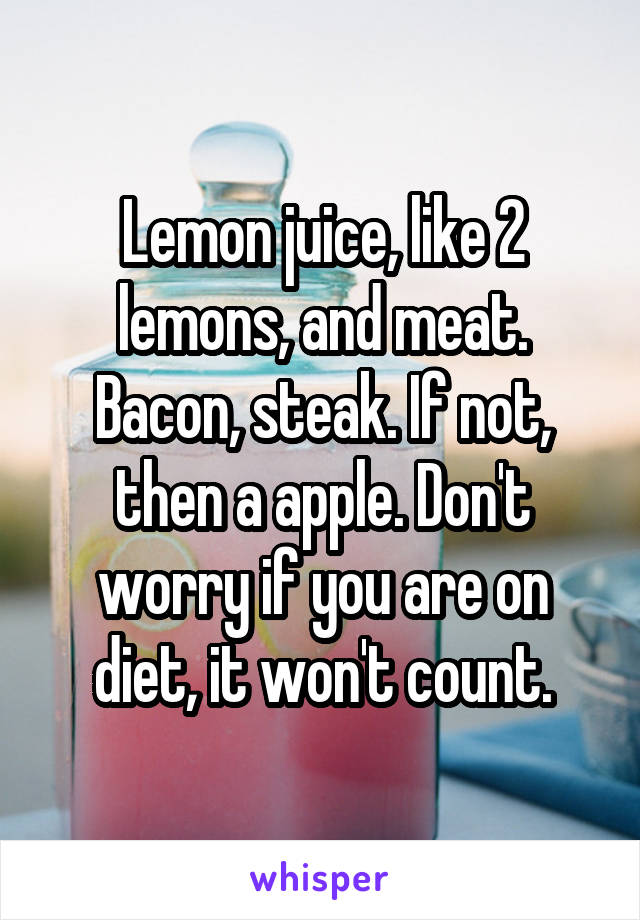 Lemon juice, like 2 lemons, and meat. Bacon, steak. If not, then a apple. Don't worry if you are on diet, it won't count.