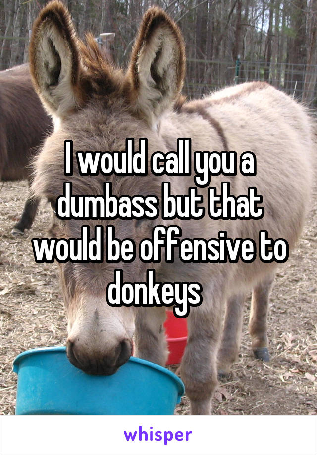 I would call you a dumbass but that would be offensive to donkeys  