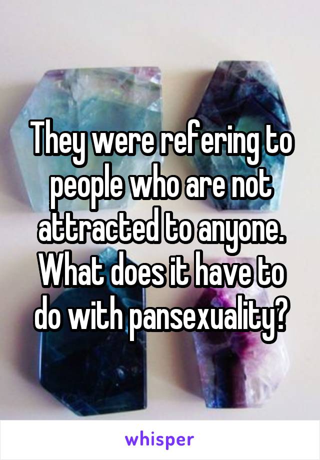 They were refering to people who are not attracted to anyone. What does it have to do with pansexuality?