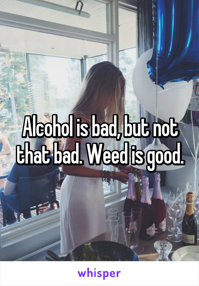 Alcohol is bad, but not that bad. Weed is good.