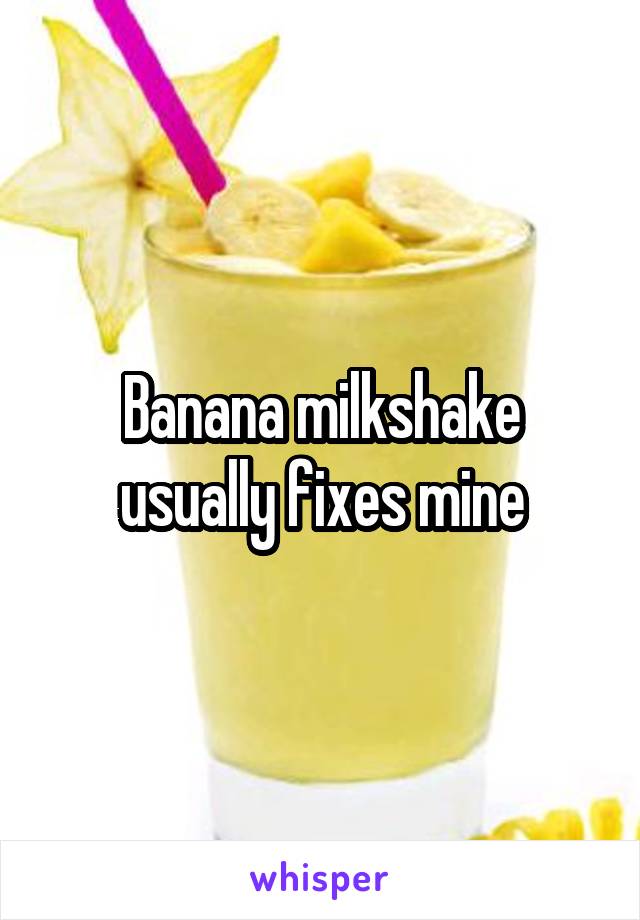 Banana milkshake usually fixes mine