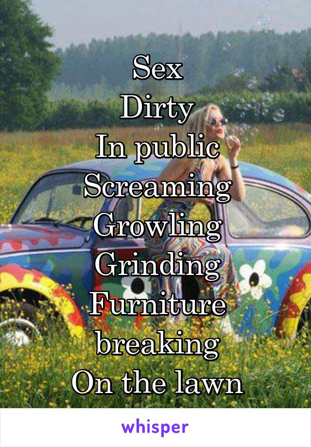 Sex
Dirty
In public
Screaming
Growling
Grinding
Furniture breaking
On the lawn