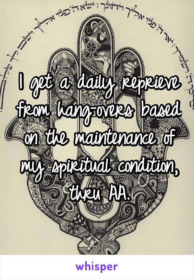 I get a daily reprieve from hang-overs based on the maintenance of my spiritual condition, thru AA.