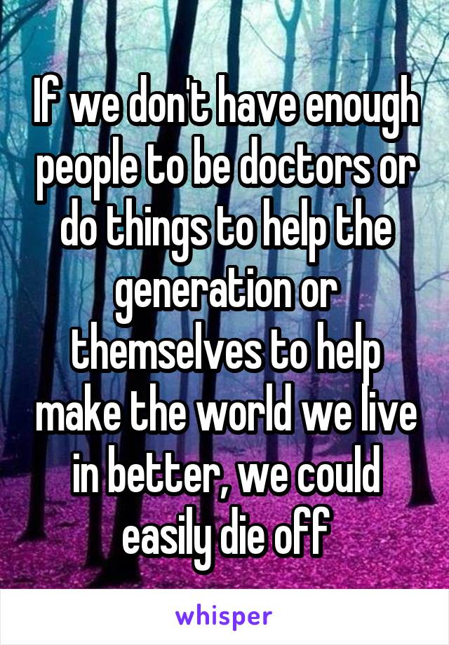 If we don't have enough people to be doctors or do things to help the generation or themselves to help make the world we live in better, we could easily die off