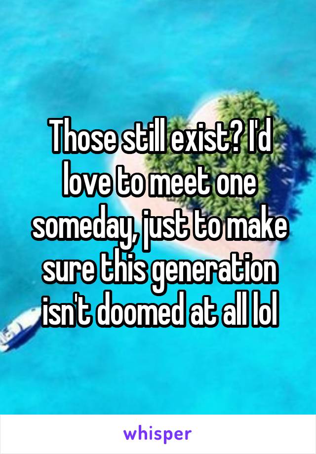 Those still exist? I'd love to meet one someday, just to make sure this generation isn't doomed at all lol