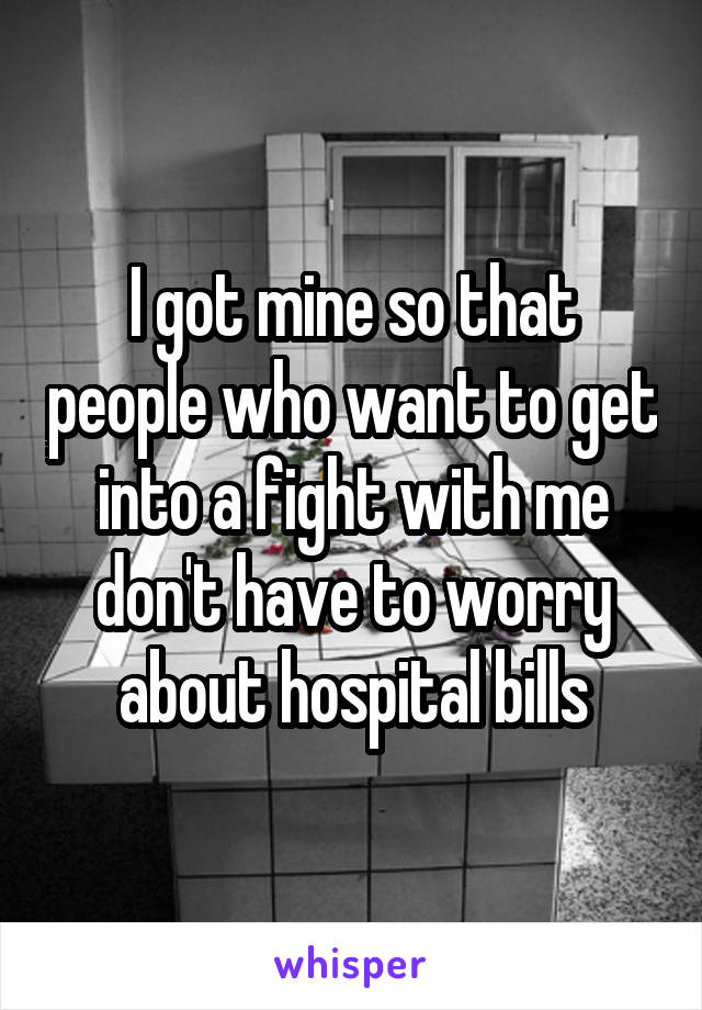 I got mine so that people who want to get into a fight with me don't have to worry about hospital bills