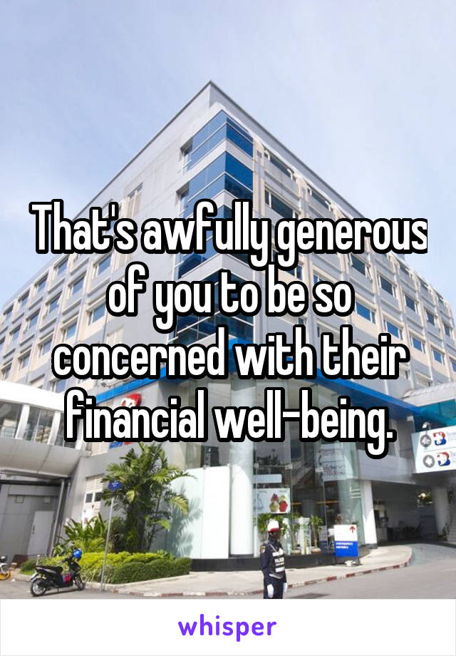 That's awfully generous of you to be so concerned with their financial well-being.