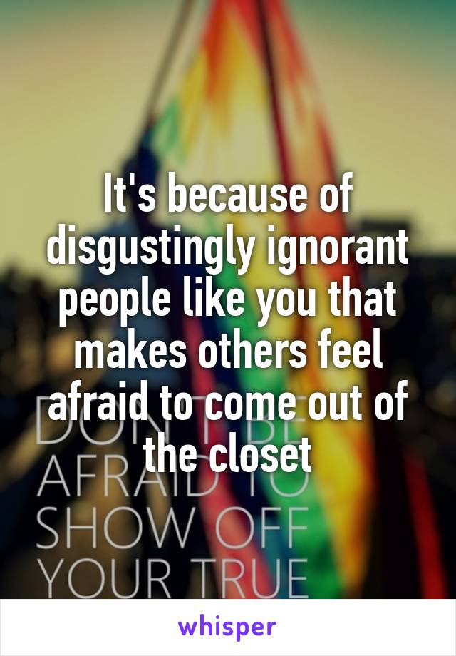 It's because of disgustingly ignorant people like you that makes others feel afraid to come out of the closet