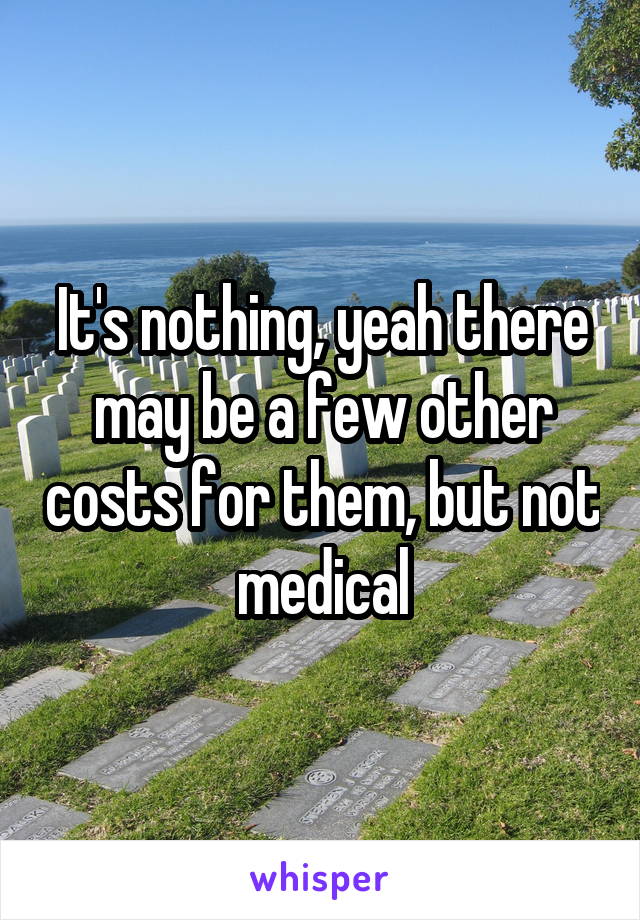 It's nothing, yeah there may be a few other costs for them, but not medical