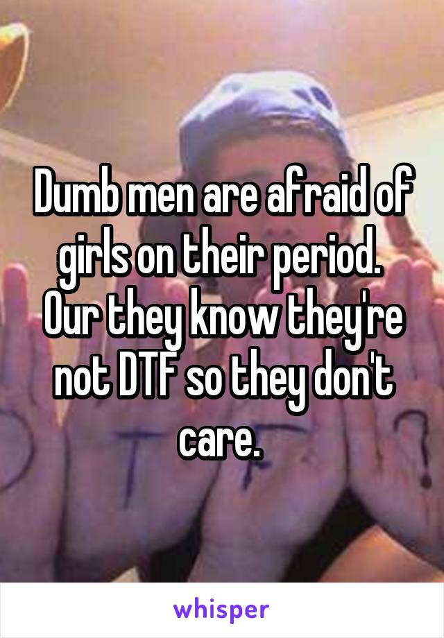 Dumb men are afraid of girls on their period. 
Our they know they're not DTF so they don't care. 