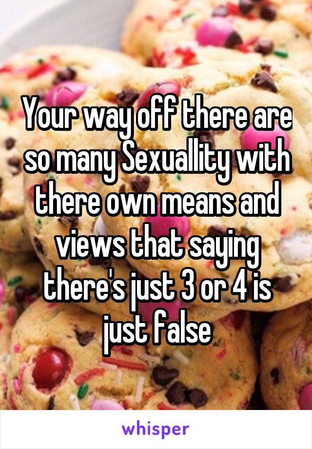 Your way off there are so many Sexuallity with there own means and views that saying there's just 3 or 4 is just false