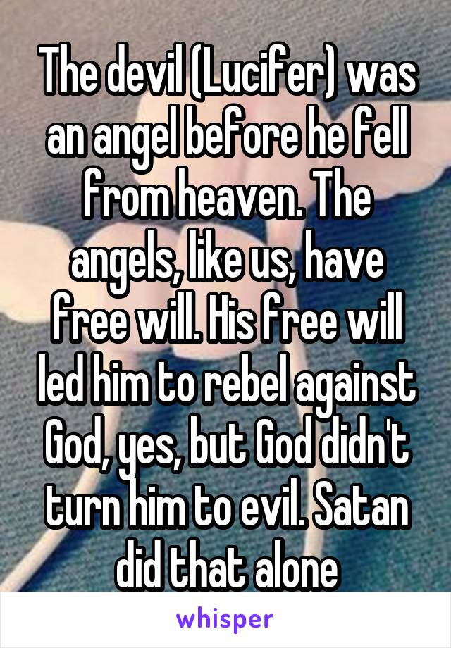 The devil (Lucifer) was an angel before he fell from heaven. The angels, like us, have free will. His free will led him to rebel against God, yes, but God didn't turn him to evil. Satan did that alone