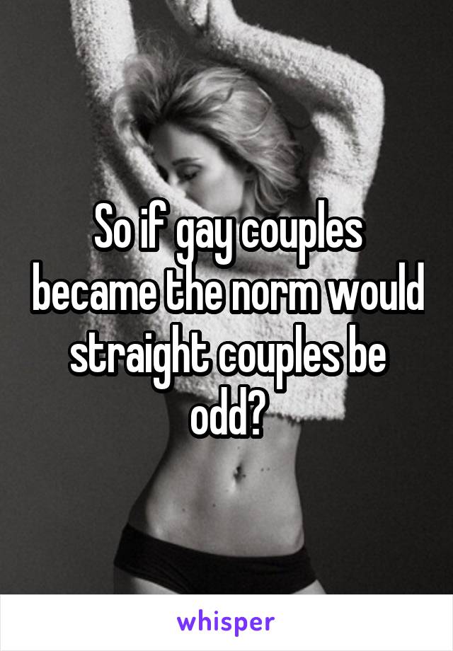 So if gay couples became the norm would straight couples be odd?