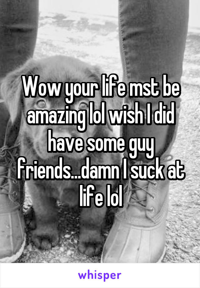 Wow your life mst be amazing lol wish I did have some guy friends...damn I suck at life lol