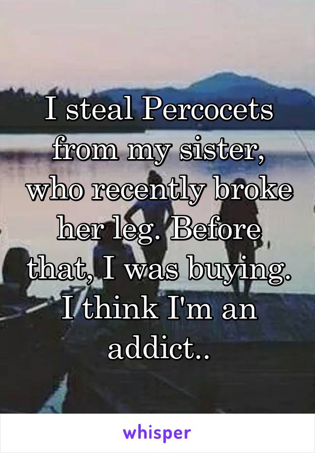 I steal Percocets from my sister, who recently broke her leg. Before that, I was buying. I think I'm an addict..