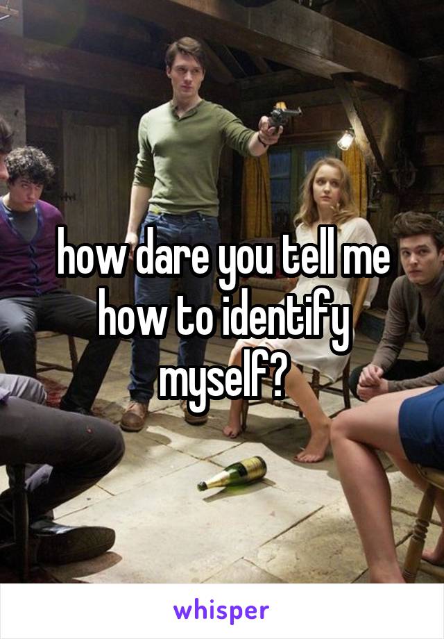 how dare you tell me how to identify myself?