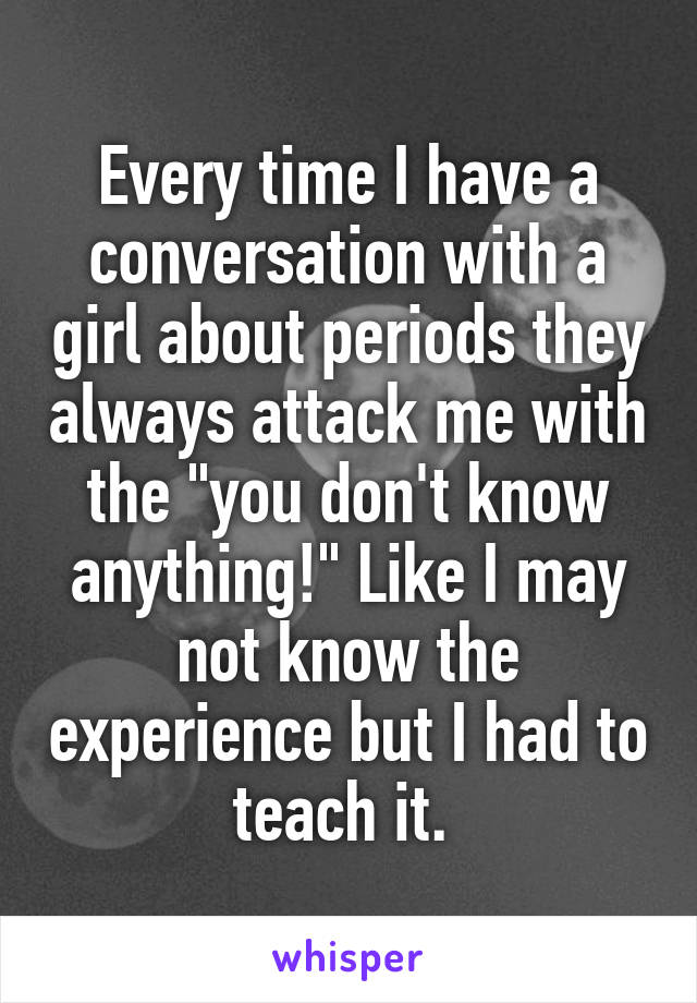 Every time I have a conversation with a girl about periods they always attack me with the "you don't know anything!" Like I may not know the experience but I had to teach it. 