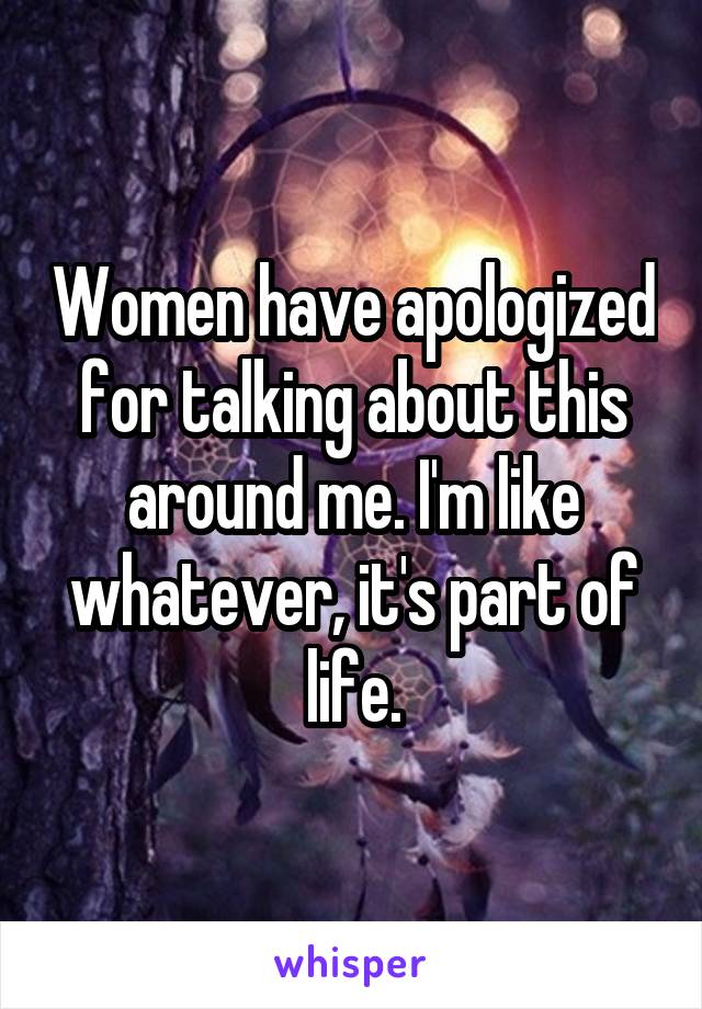 Women have apologized for talking about this around me. I'm like whatever, it's part of life.