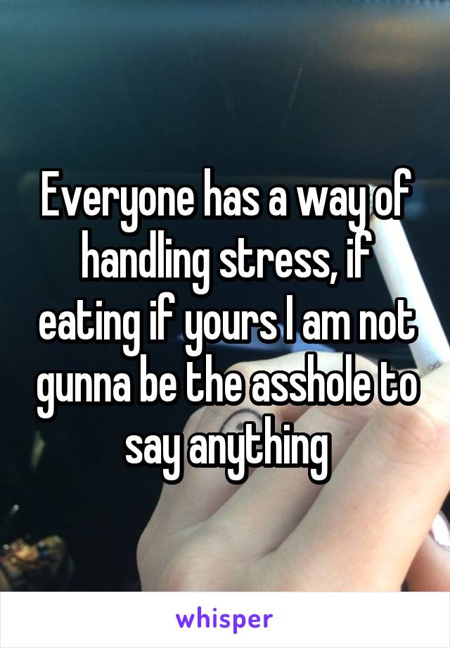 Everyone has a way of handling stress, if eating if yours I am not gunna be the asshole to say anything