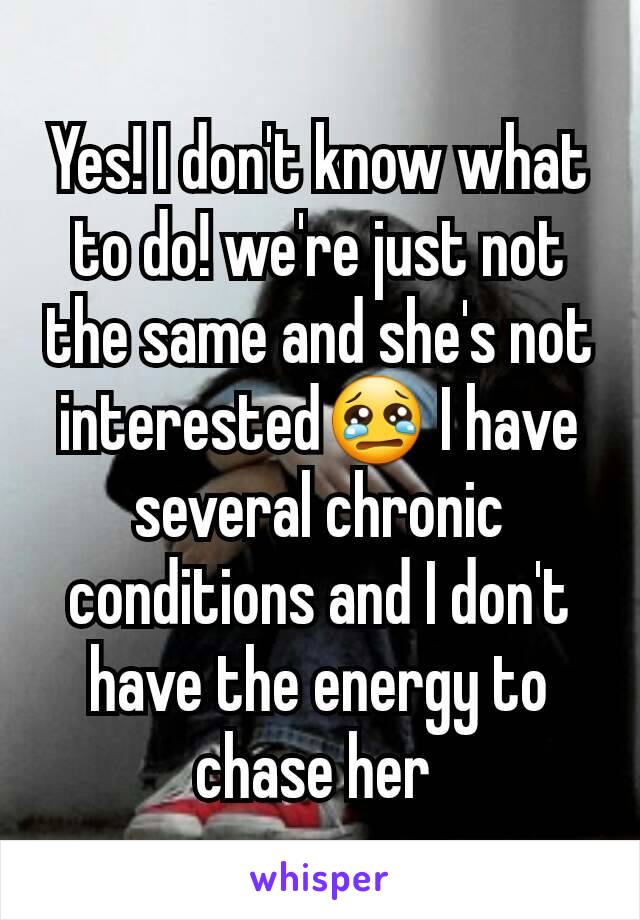 Yes! I don't know what to do! we're just not the same and she's not interested😢 I have several chronic conditions and I don't have the energy to chase her 