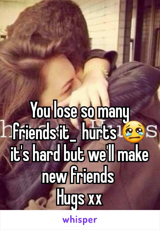 You lose so many friends it_  hurts 😢 it's hard but we'll make new friends 
Hugs xx