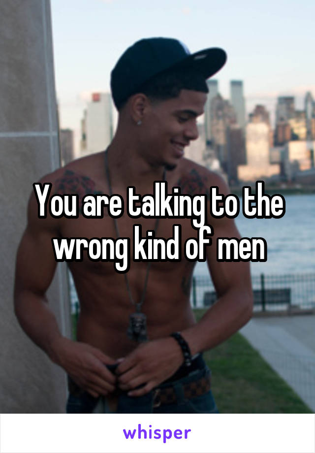 You are talking to the wrong kind of men